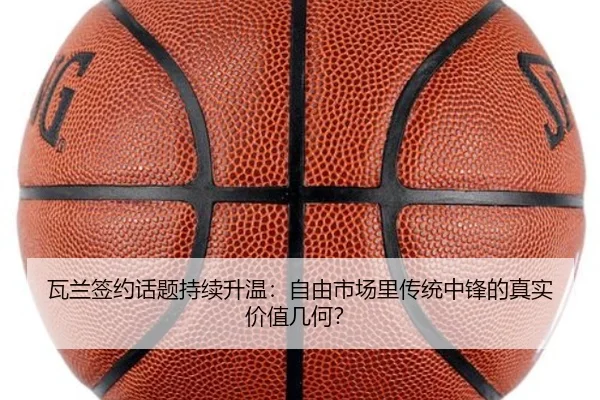 瓦兰签约话题持续升温：自由市场里传统中锋的真实价值几何？